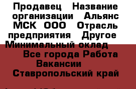 Продавец › Название организации ­ Альянс-МСК, ООО › Отрасль предприятия ­ Другое › Минимальный оклад ­ 5 000 - Все города Работа » Вакансии   . Ставропольский край